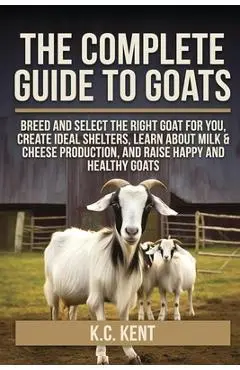 The Complete Guide To Goats: Breed and Select the Right Goat For You, Create Ideal Shelters, Learn about Milk Production, and Raise Happy and Healthy - K. C. Kent