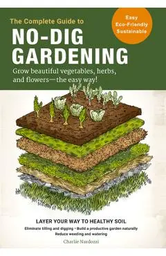The Complete Guide to No-Dig Gardening: Grow Beautiful Vegetables, Herbs, and Flowers - The Easy Way! Layer Your Way to Healthy Soil-Eliminate Tilling - Charlie Nardozzi