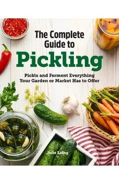 The Complete Guide to Pickling: Pickle and Ferment Everything Your Garden or Market Has to Offer - Julie Laing