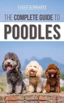 The Complete Guide to Poodles: Standard, Miniature, or Toy - Learn Everything You Need to Know to Successfully Raise Your Poodle From Puppy to Old Ag/Tarah Schwartz
