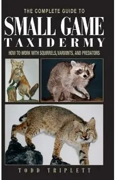 The Complete Guide to Small Game Taxidermy: How to Work with Squirrels, Varmints, and Predators - Todd Triplett