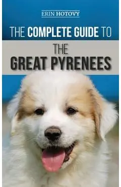 The Complete Guide to the Great Pyrenees: Selecting, Training, Feeding, Loving, and Raising your Great Pyrenees Successfully from Puppy to Old Age - Erin Hotovy