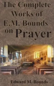 The Complete Works of E.M. Bounds on Prayer: Including: POWER, PURPOSE, PRAYING MEN, POSSIBILITIES, REALITY, ESSENTIALS, NECESSITY, WEAPON/Edward M. Bounds