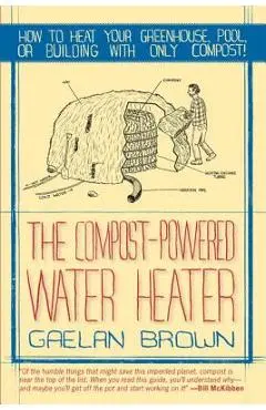 The Compost-Powered Water Heater: How to Heat Your Water, Greenhouse, or Building with Only Compost - Gaelan Brown