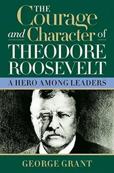 The Courage and Character of Theodore Roosevelt, Hardcover/George Grant