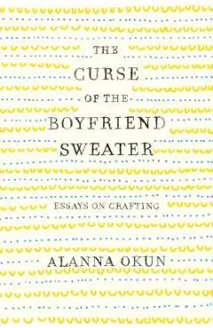 The Curse of the Boyfriend Sweater: Essays on Crafting - Alanna Okun