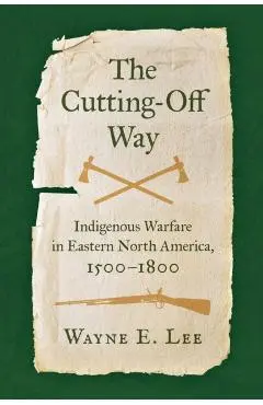 The Cutting-Off Way: Indigenous Warfare in Eastern North America, 1500-1800 - Wayne E. Lee