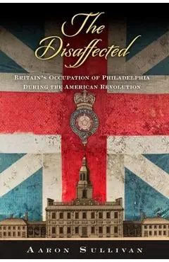 The Disaffected: Britain's Occupation of Philadelphia During the American Revolution - Aaron Sullivan