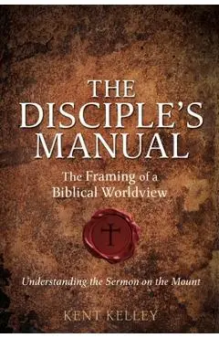 The Disciple's Manual: The Framing of a Biblical Worldview - Kent Kelley