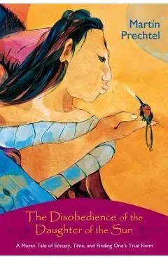 The Disobedience of the Daughter of the Sun: A Mayan Tale of Ecstasy, Time, and Finding One's True Form - Mart�n Prechtel
