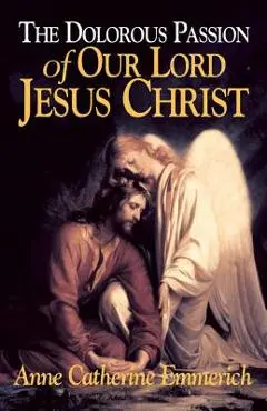 The Dolorous Passion of Our Lord Jesus Christ: From the Visions of Anne Catherine Emmerich - Anne Catherine Emmerich
