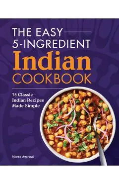 The Easy 5-Ingredient Indian Cookbook: 75 Classic Indian Recipes Made Simple - Meena Agarwal