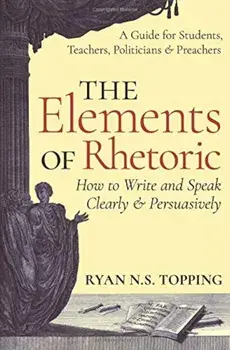 The Elements of Rhetoric: How to Write and Speak Clearly and Persuasively -- A Guide for Students, Teachers, Politicians & Preachers, Paperback/Ryan N. S. Topping