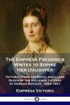 The Empress Frederick Writes to Sophie Her Daughter: Victoria, Princess Royal and Later Queen of the Hellenes; Letters of German Royalty, 1889-1901/Empress Victoria