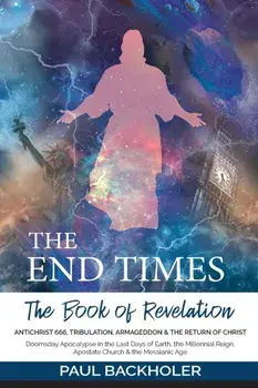 The End Times, the Book of Revelation, Antichrist 666, Tribulation, Armageddon and the Return of Christ: Doomsday Apocalypse in the Last Days of Earth/Paul Backholer