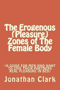 The Erogenous (Pleasure) Zones of The Female Body: A guide for men who want to give their partners real pleasure, Paperback/Jonathan Clark