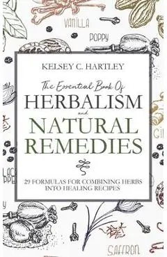 The Essential Book Of Herbalism And Natural Remedies: 29 Formulas For Combining Herbs Into Healing Recipes - Kelsey C. Hartley