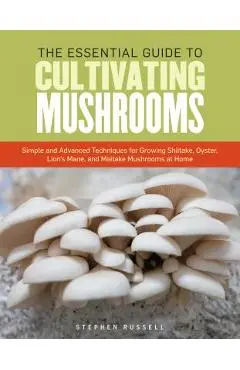 The Essential Guide to Cultivating Mushrooms: Simple and Advanced Techniques for Growing Shiitake, Oyster, Lion's Mane, and Maitake Mushrooms at Home - Stephen Russell
