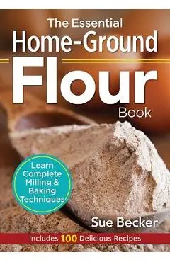 The Essential Home-Ground Flour Book: Learn Complete Milling and Baking Techniques, Includes 100 Delicious Recipes - Sue Becker