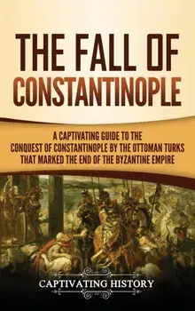The Fall of Constantinople: A Captivating Guide to the Conquest of Constantinople by the Ottoman Turks that Marked the end of the Byzantine Empire/Captivating History