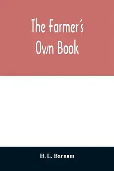 The farmer's own book; or, Family receipts for the husbandman and housewife; being a compilation of the very best receipts on agriculture, gardening,/H. L. Barnum