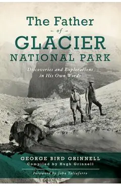 The Father of Glacier National Park: Discoveries and Explorations in His Own Words - George Bird Grinell