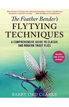 The Feather Bender's Flytying Techniques: A Comprehensive Guide to Classic and Modern Trout Flies - Barry Ord Clarke
