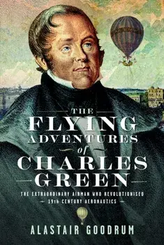 The Flying Adventures of Charles Green. The Extraordinary Airman who Revolutionised 19th Century Aeronautics, Hardback/Alastair Goodrum