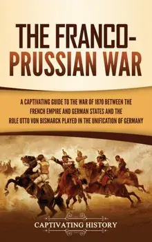 The Franco-Prussian War: A Captivating Guide to the War of 1870 between the French Empire and German States and the Role Otto von Bismarck Play/Captivating History
