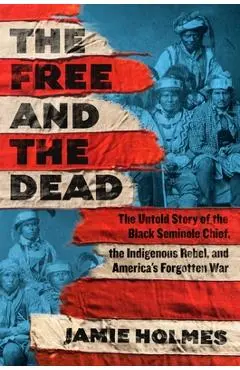 The Free and the Dead: The Untold Story of the Black Seminole Chief, the Indigenous Rebel, and America's Forgotten War - Jamie Holmes