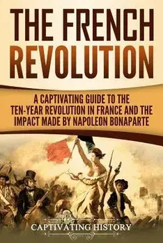 The French Revolution: A Captivating Guide to the Ten-Year Revolution in France and the Impact Made by Napoleon Bonaparte, Paperback/Captivating History