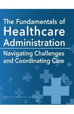 The Fundamentals of Healthcare Administration: Navigating Challenges and Coordinating Care - Dorothy Howell