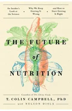The Future of Nutrition: An Insider's Look at the Science, Why We Keep Getting It Wrong, and How to Start Getting It Right - T. Colin Campbell