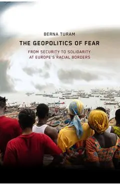 The Geopolitics of Fear: From Security to Solidarity at Europe's Racial Borders - Berna Turam