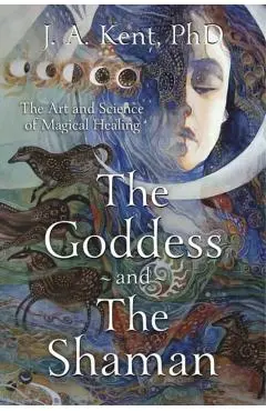 The Goddess and the Shaman: The Art & Science of Magical Healing - J. A. Kent