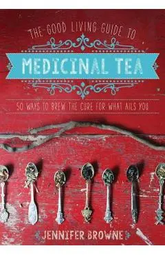 The Good Living Guide to Medicinal Tea: 50 Ways to Brew the Cure for What Ails You - Jennifer Browne