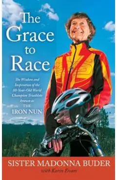 The Grace to Race: The Wisdom and Inspiration of the 80-Year-Old World Champion Triathlete Known as the Iron Nun - Sister Madonna Buder