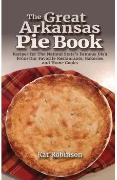 The Great Arkansas Pie Book: Recipes for The Natural State's Famous Dish From Our Favorite Restaurants, Bakeries and Home Cooks - Kat Robinson