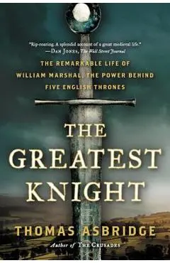 The Greatest Knight: The Remarkable Life of William Marshal, the Power Behind Five English Thrones - Thomas Asbridge