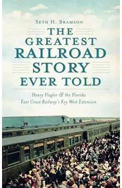 The Greatest Railroad Story Ever Told: Henry Flagler & the Florida East Coast Railway's Key West Extension - Seth H. Bramson