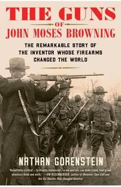 The Guns of John Moses Browning: The Remarkable Story of the Inventor Whose Firearms Changed the World - Nathan Gorenstein
