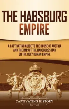 The Habsburg Empire: A Captivating Guide to the House of Austria and the Impact the Habsburgs Had on the Holy Roman Empire/Captivating History