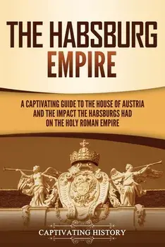 The Habsburg Empire: A Captivating Guide to the House of Austria and the Impact the Habsburgs Had on the Holy Roman Empire/Captivating History