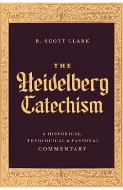 The Heidelberg Catechism: A Historical, Theological, and Pastoral Commentary - R. Scott Clark