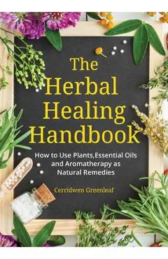 The Herbal Healing Handbook: How to Use Plants, Essential Oils and Aromatherapy as Natural Remedies (Herbal Remedies) - Cerridwen Greenleaf