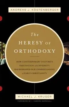 The Heresy of Orthodoxy: How Contemporary Culture's Fascination with Diversity Has Reshaped Our Understanding of Early Christianity - K�stenberger Andreas J.