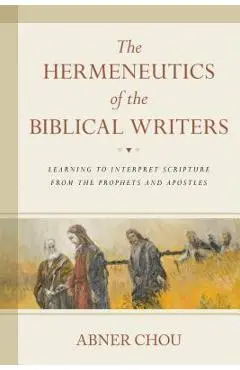 The Hermeneutics of the Biblical Writers: Learning to Interpret Scripture from the Prophets and Apostles - Abner Chou