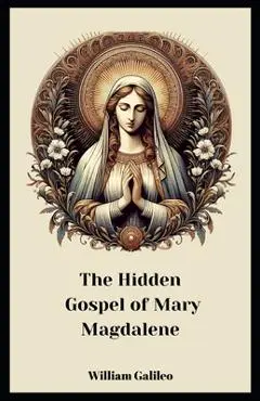 The Hidden Gospel Of Mary Magdalene: A Journey Through The Forgotten Texts - William Galileo