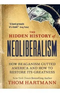 The Hidden History of Neoliberalism: How Reaganism Gutted America and How to Restore Its Greatness - Thom Hartmann