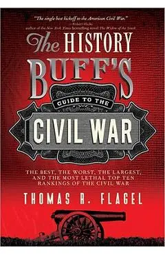 The History Buff's Guide to the Civil War: The Best, the Worst, the Largest, and the Most Lethal Top Ten Rankings of the Civil War - Thomas R. Flagel